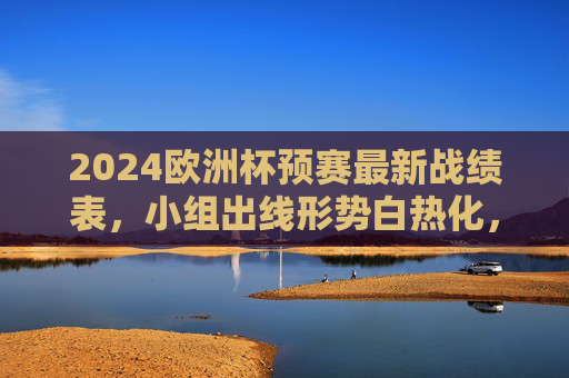 2024欧洲杯预赛最新战绩表，小组出线形势白热化，强队与黑马各显神通，2024欧洲杯预赛出线形势白热化，强队与黑马各显神通
