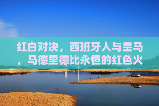 红白对决,西班牙人与皇马,马德里德比永恒的红色火焰