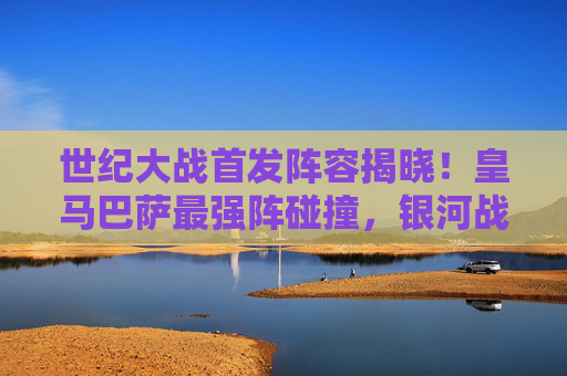 世纪大战首发阵容揭晓！皇马巴萨最强阵碰撞，银河战舰矛锐，巴萨梦队盾坚，国家德比谁定乾坤？世纪大战！皇马巴萨最强阵碰撞，国家德比定乾坤