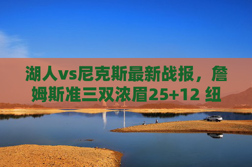 湖人vs尼克斯最新战报,詹姆斯准三双浓眉25+12 纽约双星合砍50分仍憾负,湖人险胜尼克斯,詹姆斯准三双浓眉25+12,纽约双星合砍50分憾负