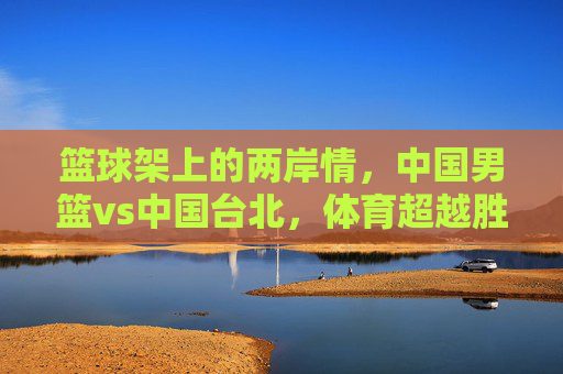 篮球架上的两岸情,中国男篮vs中国台北,体育超越胜负的共鸣,篮球架上的两岸情,体育超越胜负的共鸣
