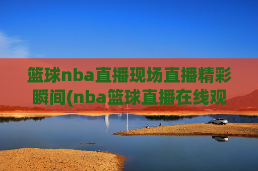 篮球nba直播现场直播精彩瞬间(nba篮球直播在线观看高清直播视频)