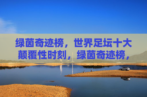 绿茵奇迹榜,世界足坛十大颠覆性时刻,绿茵奇迹榜,世界足坛十大颠覆性时刻