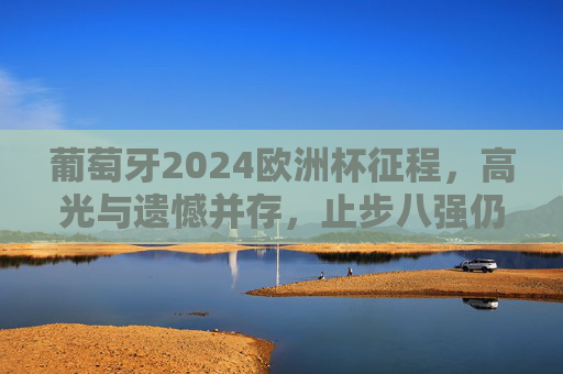 葡萄牙2024欧洲杯征程,高光与遗憾并存,止步八强仍留希望,葡萄牙2024欧洲杯,止步八强,高光遗憾交织希望