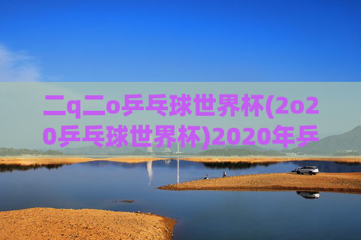 二q二o乒乓球世界杯(2o20乒乓球世界杯)2020年乒乓球世界杯