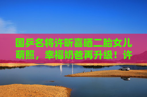国乒名将许昕喜晒二胎女儿萌照,幸福奶爸再升级!许昕喜晒二胎女儿萌照,幸福奶爸再升级
