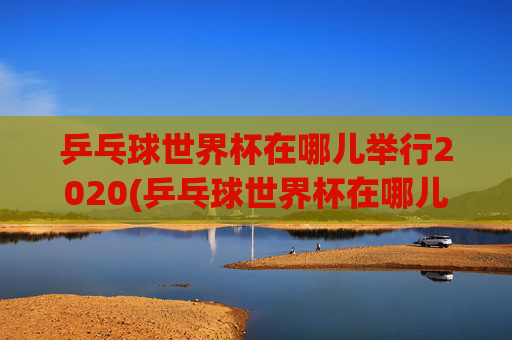 乒乓球世界杯在哪儿举行2020(乒乓球世界杯在哪儿举行2020年)2020年乒乓球世界杯举办地点