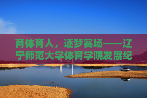 育体育人,逐梦赛场——辽宁师范大学体育学院发展纪实