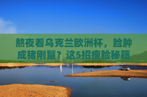熬夜看乌克兰欧洲杯,脸肿成猪刚鬣?这5招瘦脸秘籍让你重回紧致!