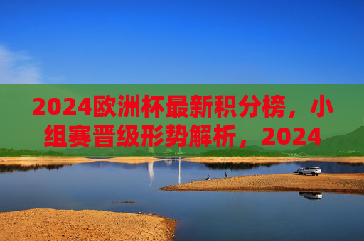 2024欧洲杯最新积分榜，小组赛晋级形势解析，2024欧洲杯最新积分榜，小组赛晋级形势解析