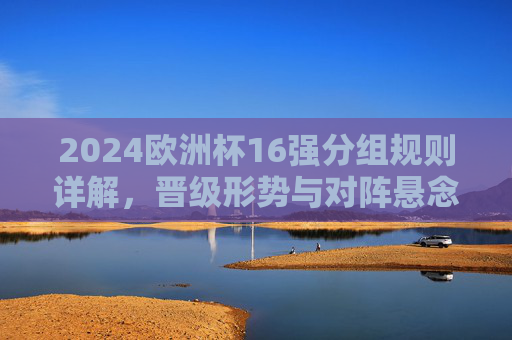 2024欧洲杯16强分组规则详解,晋级形势与对阵悬念解析,2024欧洲杯16强分组规则、晋级形势与对阵悬念解析