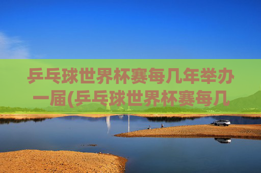 乒乓球世界杯赛每几年举办一届(乒乓球世界杯赛每几年举办一届的)