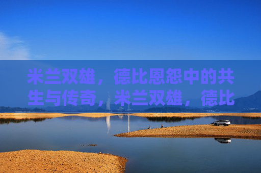 米兰双雄,德比恩怨中的共生与传奇,米兰双雄,德比恩怨中的共生传奇