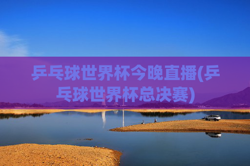 乒乓球世界杯今晚直播(乒乓球世界杯总决赛)