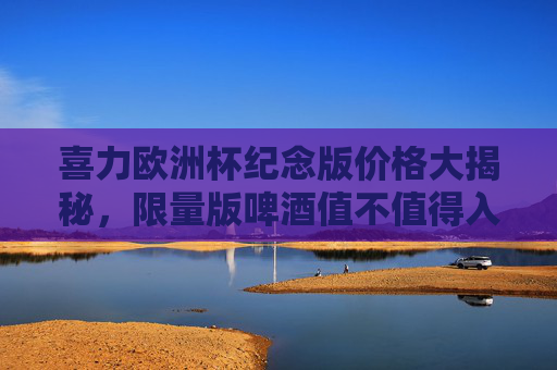 喜力欧洲杯纪念版价格大揭秘,限量版啤酒值不值得入手?