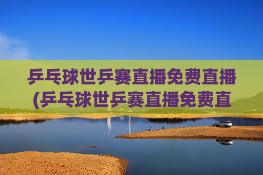乒乓球世乒赛直播免费直播(乒乓球世乒赛直播免费直播2026年男子)2026年男子乒乓球世乒赛免费直播