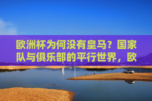 欧洲杯为何没有皇马?国家队与俱乐部的平行世界,欧洲杯为何不见皇马?国家队与俱乐部的平行世界
