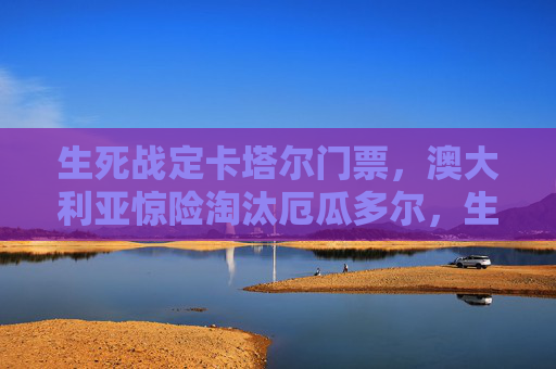 生死战定卡塔尔门票，澳大利亚惊险淘汰厄瓜多尔，生死战定卡塔尔门票！澳大利亚惊险淘汰厄瓜多尔