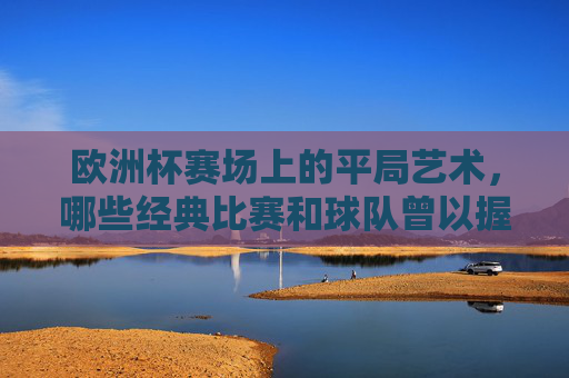 欧洲杯赛场上的平局艺术,哪些经典比赛和球队曾以握手言和收场?欧洲杯平局艺术,经典战局与球队的握手言和