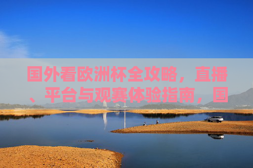 国外看欧洲杯全攻略,直播、平台与观赛体验指南,国外观赛欧洲杯全攻略,直播、平台与体验指南