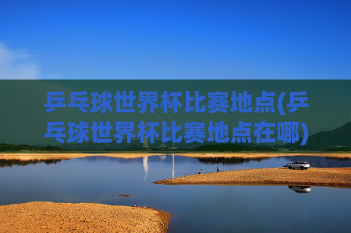 乒乓球世界杯比赛地点(乒乓球世界杯比赛地点在哪)