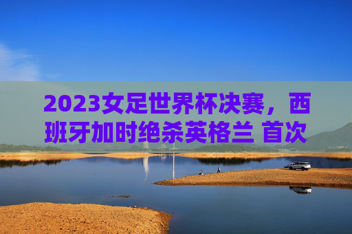 2023女足世界杯决赛，西班牙加时绝杀英格兰 首次捧起冠军奖杯，2023女足世界杯决赛，西班牙加时绝杀英格兰首夺冠军