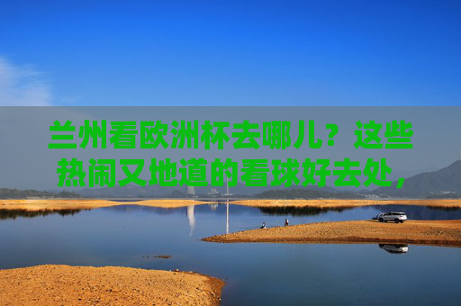 兰州看欧洲杯去哪儿？这些热闹又地道的看球好去处，球迷速速收藏！兰州欧洲杯看球好去处，热闹地道，球迷速存