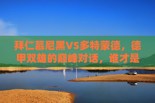拜仁慕尼黑VS多特蒙德，德甲双雄的巅峰对话，谁才是真霸主？德甲双雄巅峰对话，拜仁VS多特，谁为真霸主？