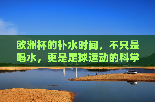 欧洲杯的补水时间,不只是喝水,更是足球运动的科学守护,欧洲杯补水,不止喝水,更是足球科学守护