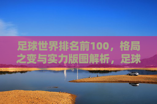 足球世界排名前100，格局之变与实力版图解析，足球世界排名前100，格局之变与实力版图解析
