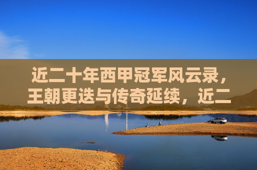 近二十年西甲冠军风云录，王朝更迭与传奇延续，近二十年西甲冠军风云录，王朝更迭与传奇延续