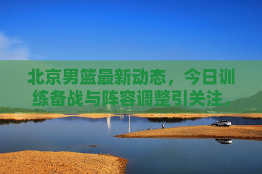 北京男篮最新动态，今日训练备战与阵容调整引关注，北京男篮今日训练备战与阵容调整引关注