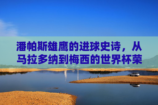 潘帕斯雄鹰的进球史诗，从马拉多纳到梅西的世界杯荣耀，潘帕斯雄鹰的进球史诗，从马拉多纳到梅西的世界杯荣耀