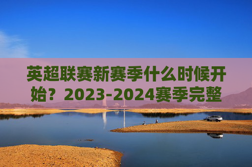 英超联赛新赛季什么时候开始?2023-2024赛季完整赛程与观赛指南,英超2023-2024赛季,开始时间、完整赛程与观赛指南