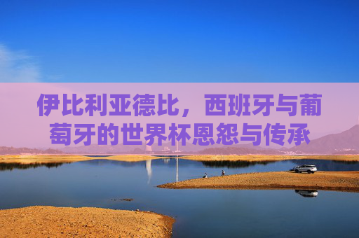 伊比利亚德比,西班牙与葡萄牙的世界杯恩怨与传承