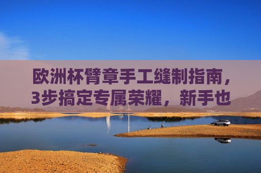 欧洲杯臂章手工缝制指南，3步搞定专属荣耀，新手也能轻松上手，欧洲杯臂章手工缝制指南，3步搞定，新手轻松上手
