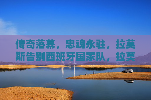传奇落幕，忠魂永驻，拉莫斯告别西班牙国家队，拉莫斯告别西班牙国家队，传奇落幕忠魂永驻