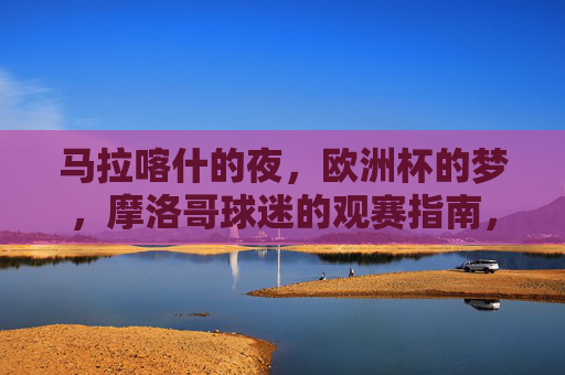 马拉喀什的夜,欧洲杯的梦,摩洛哥球迷的观赛指南,马拉喀什夜欧洲杯梦,摩洛哥球迷观赛指南