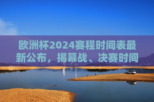 欧洲杯2024赛程时间表最新公布，揭幕战、决赛时间及小组赛全安排，欧洲杯2024赛程时间表最新公布，揭幕战、决赛时间及小组赛全安排