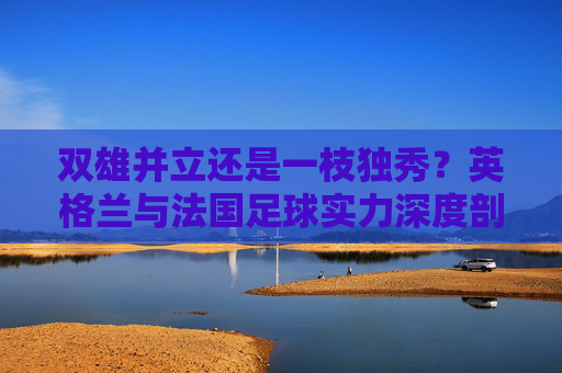 双雄并立还是一枝独秀？英格兰与法国足球实力深度剖析，英格兰与法国足球，双雄并立还是一枝独秀？