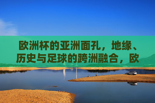 欧洲杯的亚洲面孔,地缘、历史与足球的跨洲融合,欧洲杯的亚洲面孔,地缘历史与足球跨洲融合