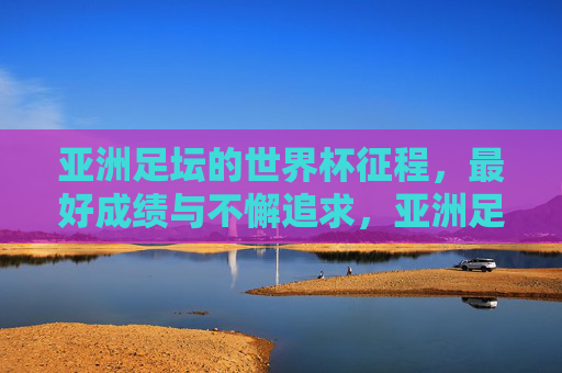 亚洲足坛的世界杯征程，最好成绩与不懈追求，亚洲足坛世界杯征程，最好成绩与不懈追求