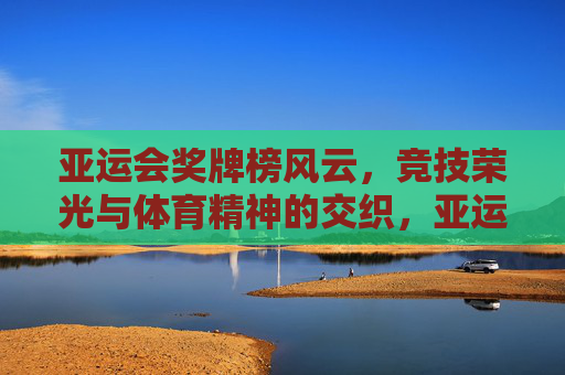亚运会奖牌榜风云，竞技荣光与体育精神的交织，亚运奖牌榜风云，竞技荣光与体育精神的交织