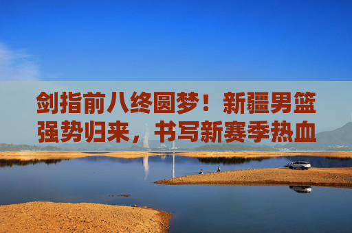 剑指前八终圆梦!新疆男篮强势归来,书写新赛季热血华章,新疆男篮终圆梦前八,强势归来书写热血华章