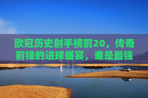 欧冠历史射手榜前20,传奇前锋的进球盛宴,谁是最强射手王?欧冠历史射手榜前20,传奇前锋的进球盛宴,谁是最强射手王?