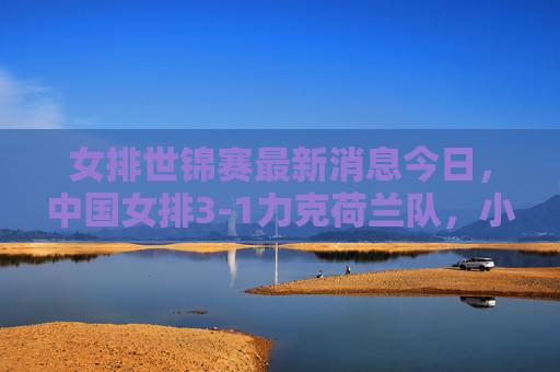女排世锦赛最新消息今日，中国女排3-1力克荷兰队，小组赛两连胜稳居榜首，女排世锦赛，中国女排3-1力克荷兰 小组赛两连胜稳居榜首