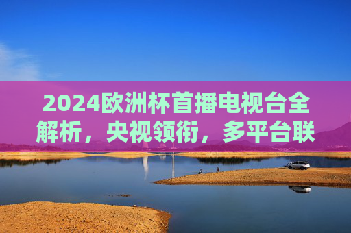 2024欧洲杯首播电视台全解析,央视领衔,多平台联动盛宴启幕,2024欧洲杯多平台联动盛宴启幕