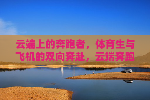 云端上的奔跑者,体育生与飞机的双向奔赴,云端奔跑者,体育生与飞机的双向奔赴