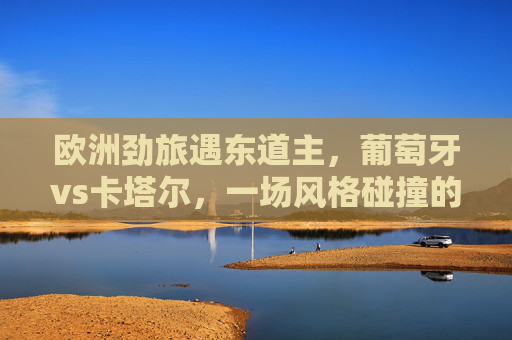 欧洲劲旅遇东道主，葡萄牙vs卡塔尔，一场风格碰撞的足球对话，葡萄牙vs卡塔尔，欧洲劲旅遇东道主的风格碰撞对话