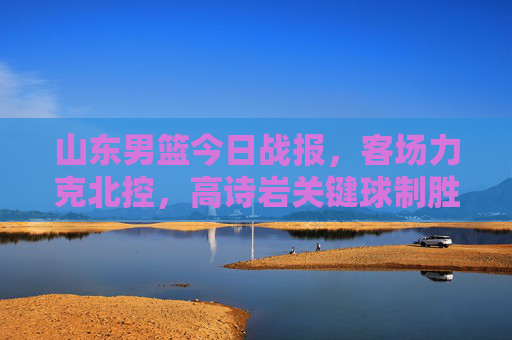 山东男篮今日战报,客场力克北控,高诗岩关键球制胜,连胜势头延续,山东男篮客场力克北控 高诗岩关键球制胜连胜